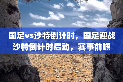 国足vs沙特倒计时，国足迎战沙特倒计时启动，赛事前瞻