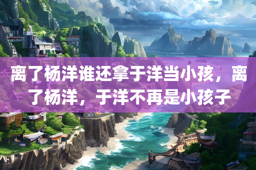 离了杨洋谁还拿于洋当小孩，离了杨洋，于洋不再是小孩子，于洋的成长，超越杨洋的界限，展现独立魅力