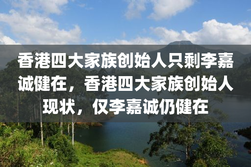 香港四大家族创始人只剩李嘉诚健在，香港四大家族创始人现状，仅李嘉诚仍健在，香港四大家族创始人现状，仅李嘉诚健在