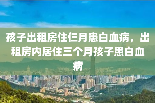 孩子出租房住仨月患白血病，出租房内居住三个月孩子患白血病
