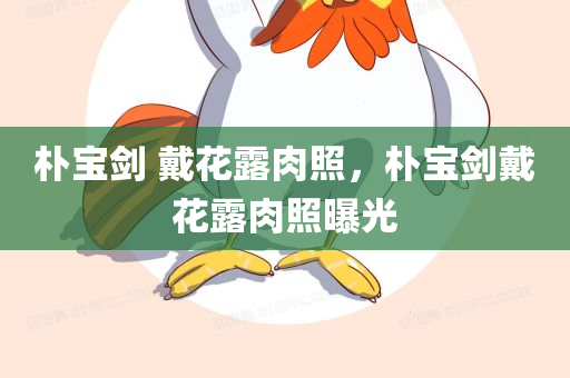 朴宝剑 戴花露肉照，朴宝剑戴花露肉照曝光