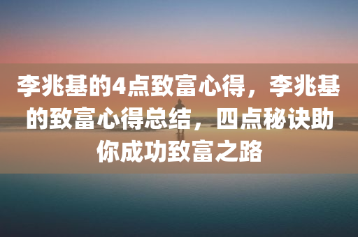 李兆基的4点致富心得，李兆基的致富心得总结，四点秘诀助你成功致富之路，李兆基四点致富秘诀，成功之路的秘诀总结