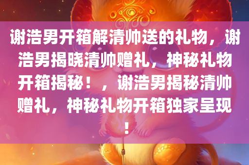 谢浩男开箱解清帅送的礼物，谢浩男揭晓清帅赠礼，神秘礼物开箱揭秘！，谢浩男揭秘清帅赠礼，神秘礼物开箱独家呈现！