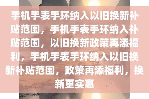 手机手表手环纳入以旧换新补贴范围，手机手表手环纳入补贴范围，以旧换新政策再添福利，手机手表手环纳入以旧换新补贴范围，政策再添福利，换新更实惠