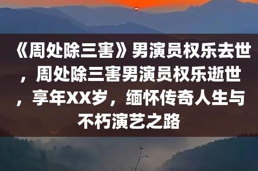 《周处除三害》男演员权乐去世，周处除三害男演员权乐逝世，享年XX岁，缅怀传奇人生与不朽演艺之路，周处除三害男演员权乐逝世，享年XX岁，缅怀传奇演艺之路