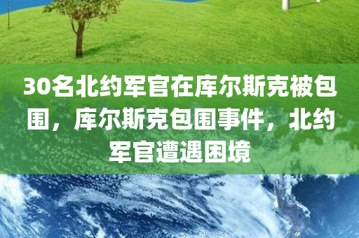 30名北约军官在库尔斯克被包围，库尔斯克包围事件，北约军官遭遇困境，库尔斯克包围事件，北约军官遭遇困境30人被困