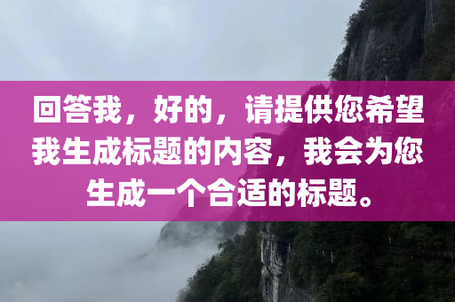 回答我，好的，请提供您希望我生成标题的内容，我会为您生成一个合适的标题。，好的，请提供内容，我会为您生成一个标题。