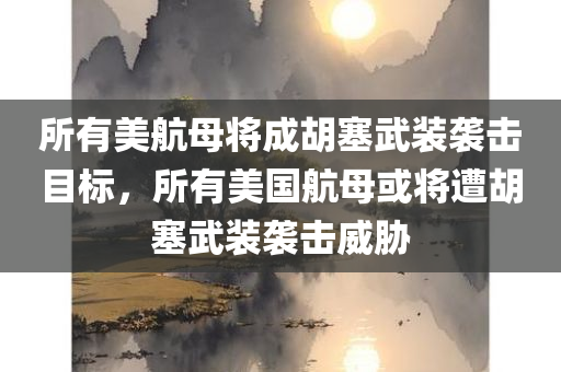 所有美航母将成胡塞武装袭击目标，所有美国航母或将遭胡塞武装袭击威胁，胡塞武装威胁美国航母，所有航母成潜在袭击目标