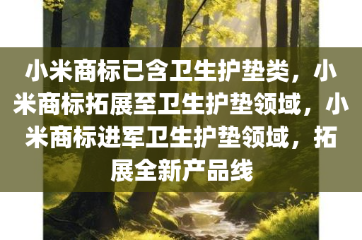 小米商标已含卫生护垫类，小米商标拓展至卫生护垫领域，小米商标进军卫生护垫领域，拓展全新产品线