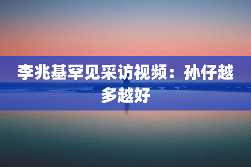 李兆基罕见采访视频，孙仔越多越好，李兆基专访，子孙繁衍越多越好