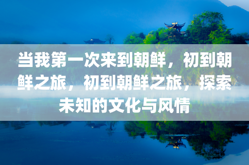当我第一次来到朝鲜，初到朝鲜之旅，初到朝鲜之旅，探索未知的文化与风情