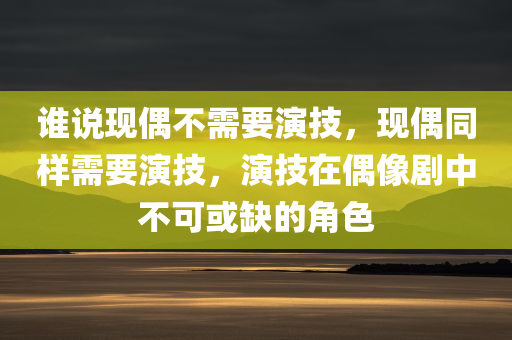 谁说现偶不需要演技，现偶同样需要演技，演技在偶像剧中不可或缺的角色