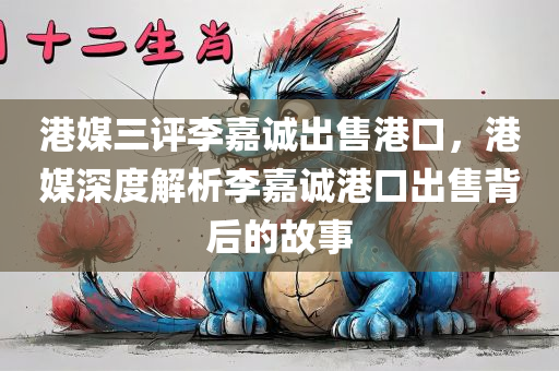 港媒三评李嘉诚出售港口，港媒深度解析李嘉诚港口出售背后的故事，港媒深度解析，李嘉诚港口出售背后的故事及影响分析