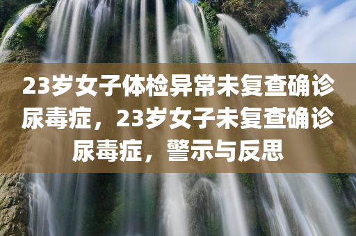 23岁女子体检异常未复查确诊尿毒症，23岁女子未复查确诊尿毒症，警示与反思