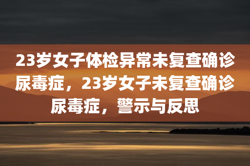 23岁女子体检异常未复查确诊尿毒症，23岁女子未复查确诊尿毒症，警示与反思，23岁女子体检异常未复查致尿毒症，警示与反思