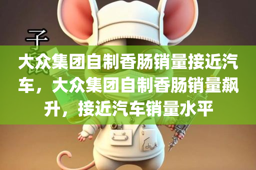 大众集团自制香肠销量接近汽车，大众集团自制香肠销量飙升，接近汽车销量水平，大众集团自制香肠销量飙升，逼近汽车销量水平