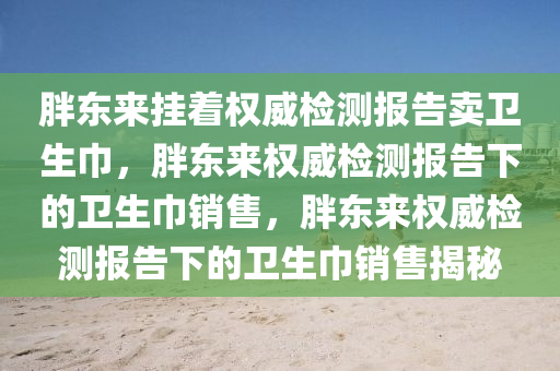 胖东来挂着权威检测报告卖卫生巾，胖东来权威检测报告下的卫生巾销售，胖东来权威检测报告下的卫生巾销售揭秘