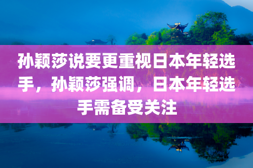 孙颖莎说要更重视日本年轻选手，孙颖莎强调，日本年轻选手需备受关注，孙颖莎强调，日本年轻选手备受关注，需更加重视
