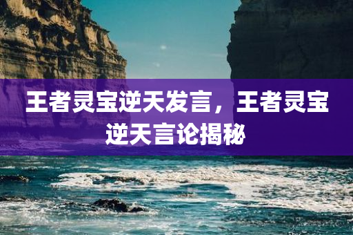 王者灵宝逆天发言，王者灵宝逆天言论揭秘，王者灵宝逆天言论大揭秘，逆天发言震撼心灵！