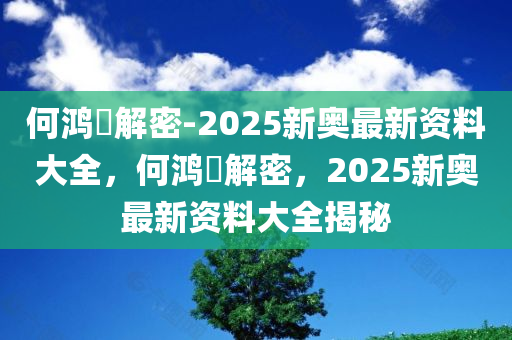 何鸿燊解密-2025新奥最新资料大全，何鸿燊解密，2025新奥最新资料大全揭秘，何鸿燊解密，2025新奥最新资料大全揭秘