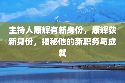 主持人康辉有新身份，康辉获新身份，揭秘他的新职务与成就，康辉揭秘新身份与职务，成就斐然的他再添新荣誉