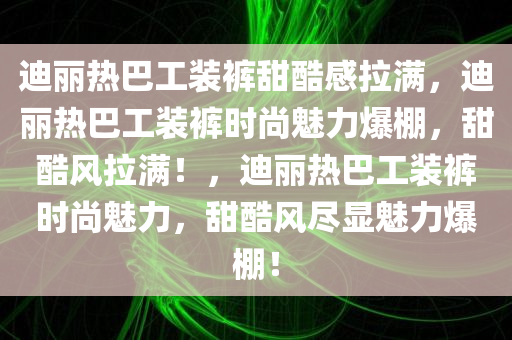 迪丽热巴工装裤甜酷感拉满，迪丽热巴工装裤时尚魅力爆棚，甜酷风拉满！，迪丽热巴工装裤时尚魅力，甜酷风尽显魅力爆棚！