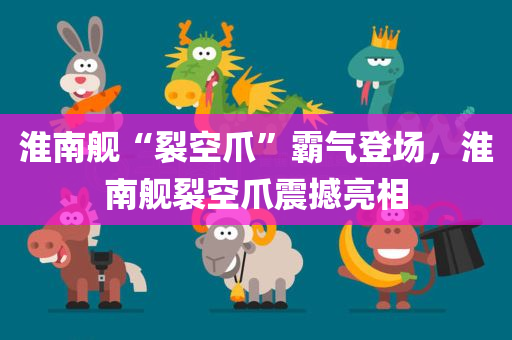 淮南舰“裂空爪”霸气登场，淮南舰裂空爪震撼亮相，淮南舰裂空爪震撼亮相，霸气登场展现强大实力