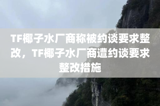 TF椰子水厂商称被约谈要求整改，TF椰子水厂商遭约谈要求整改措施，TF椰子水厂商遭监管部门约谈，要求整改措施落地执行