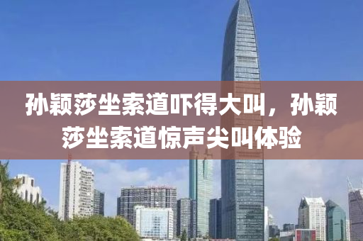 孙颖莎坐索道吓得大叫，孙颖莎坐索道惊声尖叫体验，孙颖莎坐索道惊声尖叫的体验之旅