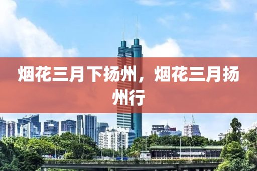 烟花三月下扬州，烟花三月扬州行，烟花三月扬州游