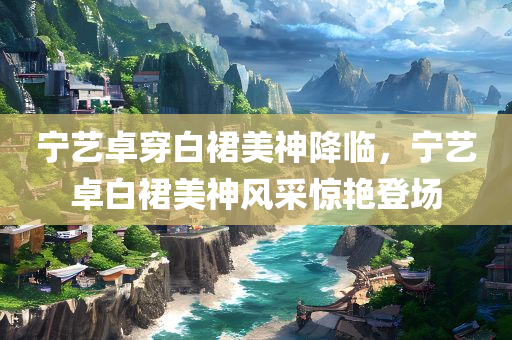 宁艺卓穿白裙美神降临，宁艺卓白裙美神风采惊艳登场，宁艺卓白裙美神形象惊艳登场