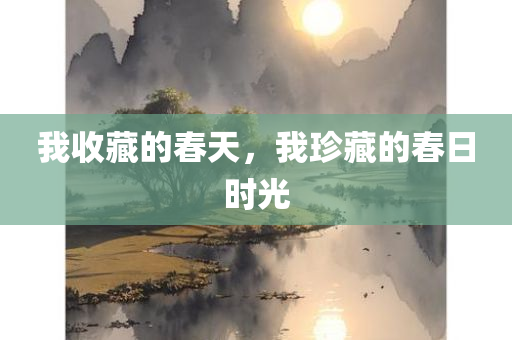 我收藏的春天，我珍藏的春日时光，我珍藏的春日时光，春天的美好回忆与感悟
