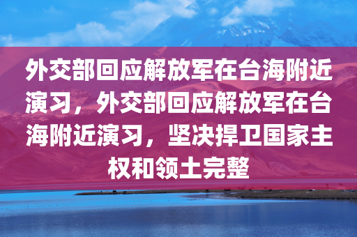 外交部回应解放军在台海附近演习，外交部回应解放军在台海附近演习，坚决捍卫国家主权和领土完整，外交部回应解放军在台海附近演习，坚决捍卫国家主权和领土完整