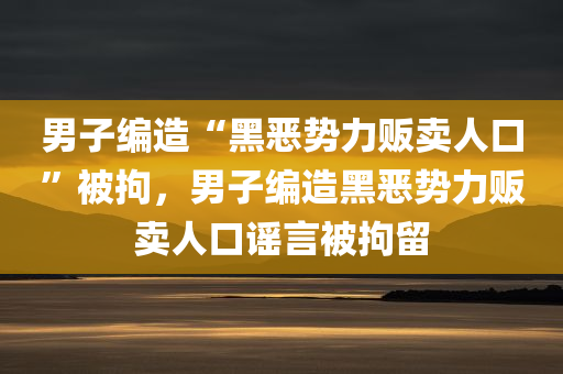 男子编造“黑恶势力贩卖人口”被拘，男子编造黑恶势力贩卖人口谣言被拘留，男子编造黑恶势力贩卖人口谣言遭拘留