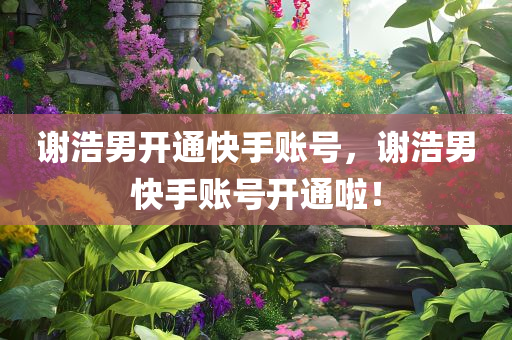 谢浩男开通快手账号，谢浩男快手账号开通啦！