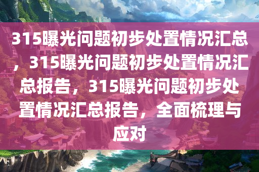 315曝光问题初步处置情况汇总，315曝光问题初步处置情况汇总报告，315曝光问题初步处置情况汇总报告，全面梳理与应对