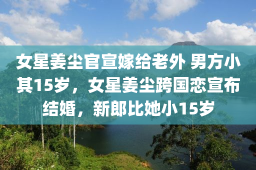 女星姜尘官宣嫁给老外 男方小其15岁，女星姜尘跨国恋宣布结婚，新郎比她小15岁，姜尘跨国恋宣布结婚，新郎年龄相差十五岁