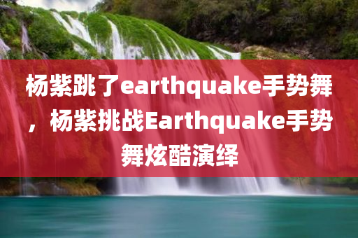 杨紫跳了earthquake手势舞，杨紫挑战Earthquake手势舞炫酷演绎，杨紫炫酷演绎Earthquake手势舞挑战