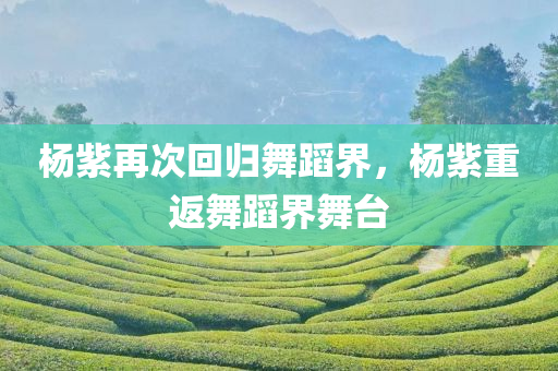 杨紫再次回归舞蹈界，杨紫重返舞蹈界舞台，杨紫重返舞蹈界舞台，再次展现舞姿魅力