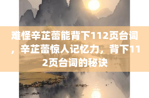 难怪辛芷蕾能背下112页台词，辛芷蕾惊人记忆力，背下112页台词的秘诀