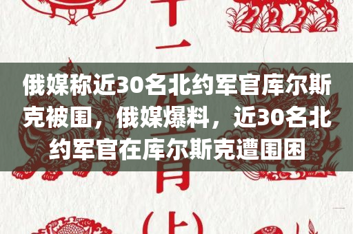 俄媒称近30名北约军官库尔斯克被围，俄媒爆料，近30名北约军官在库尔斯克遭围困，俄媒爆料，近30名北约军官在库尔斯克遭围困事件揭秘