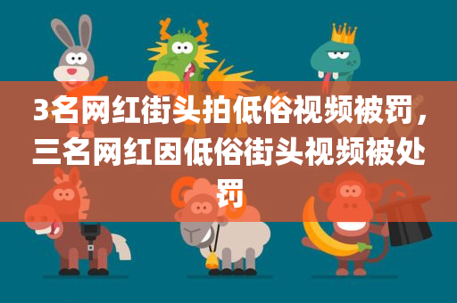 3名网红街头拍低俗视频被罚，三名网红因低俗街头视频被处罚，三名网红因低俗街头视频被处罚，街头低俗视频引发监管关注