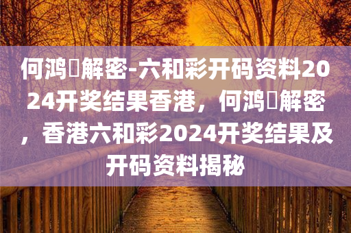 何鸿燊解密-六和彩开码资料2024开奖结果香港，何鸿燊解密，香港六和彩2024开奖结果及开码资料揭秘，何鸿燊揭秘，香港六和彩2024开奖结果与开码资料全解析
