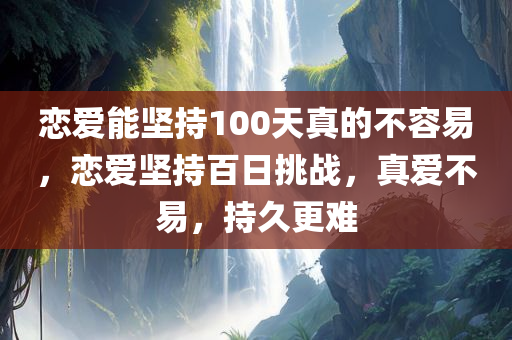 恋爱能坚持100天真的不容易，恋爱坚持百日挑战，真爱不易，持久更难
