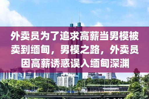 外卖员为了追求高薪当男模被卖到缅甸，男模之路，外卖员因高薪诱惑误入缅甸深渊，外卖员因高薪诱惑误入缅甸深渊，男模之路的警示故事