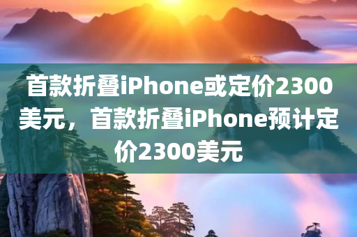 首款折叠iPhone或定价2300美元，首款折叠iPhone预计定价2300美元，折叠iPhone预计定价揭晓，首款产品售价达2300美元