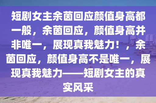 短剧女主余茵回应颜值身高都一般，余茵回应，颜值身高并非唯一，展现真我魅力！，余茵回应，颜值身高不是唯一，展现真我魅力——短剧女主的真实风采