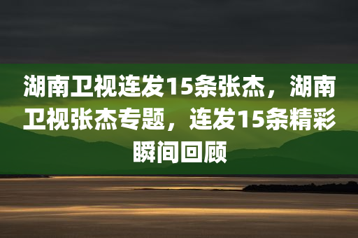 湖南卫视连发15条张杰，湖南卫视张杰专题，连发15条精彩瞬间回顾，湖南卫视张杰专题，精彩瞬间回顾，连发15条不容错过