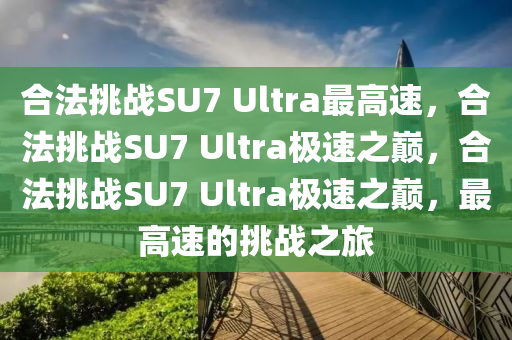合法挑战SU7 Ultra最高速，合法挑战SU7 Ultra极速之巅，合法挑战SU7 Ultra极速之巅，最高速的挑战之旅