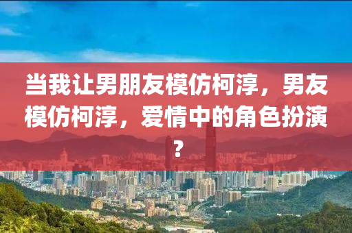 当我让男朋友模仿柯淳，男友模仿柯淳，爱情中的角色扮演？